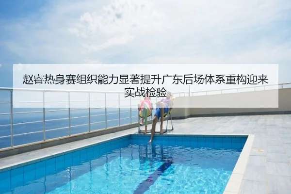 赵睿热身赛组织能力显著提升广东后场体系重构迎来实战检验