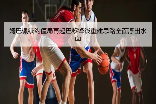 姆巴佩续约僵局再起巴黎锋线重建思路全面浮出水面