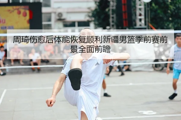 周琦伤愈后体能恢复顺利新疆男篮季前赛前景全面前瞻